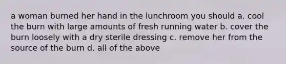 a woman burned her hand in the lunchroom you should a. cool the burn with large amounts of fresh running water b. cover the burn loosely with a dry sterile dressing c. remove her from the source of the burn d. all of the above