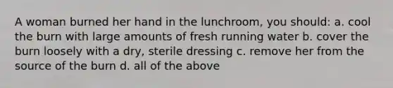 A woman burned her hand in the lunchroom, you should: a. cool the burn with large amounts of fresh running water b. cover the burn loosely with a dry, sterile dressing c. remove her from the source of the burn d. all of the above