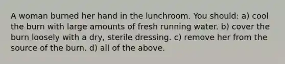 A woman burned her hand in the lunchroom. You should: a) cool the burn with large amounts of fresh running water. b) cover the burn loosely with a dry, sterile dressing. c) remove her from the source of the burn. d) all of the above.