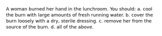 A woman burned her hand in the lunchroom. You should: a. cool the burn with large amounts of fresh running water. b. cover the burn loosely with a dry, sterile dressing. c. remove her from the source of the burn. d. all of the above.