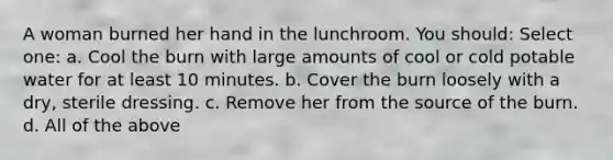 A woman burned her hand in the lunchroom. You should: Select one: a. Cool the burn with large amounts of cool or cold potable water for at least 10 minutes. b. Cover the burn loosely with a dry, sterile dressing. c. Remove her from the source of the burn. d. All of the above