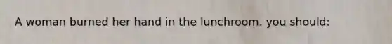 A woman burned her hand in the lunchroom. you should: