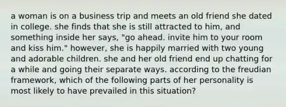 a woman is on a business trip and meets an old friend she dated in college. she finds that she is still attracted to him, and something inside her says, "go ahead. invite him to your room and kiss him." however, she is happily married with two young and adorable children. she and her old friend end up chatting for a while and going their separate ways. according to the freudian framework, which of the following parts of her personality is most likely to have prevailed in this situation?