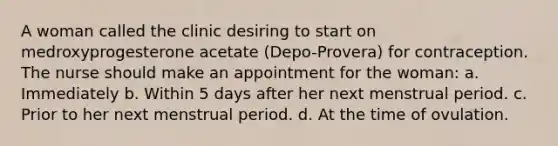 A woman called the clinic desiring to start on medroxyprogesterone acetate (Depo-Provera) for contraception. The nurse should make an appointment for the woman: a. Immediately b. Within 5 days after her next menstrual period. c. Prior to her next menstrual period. d. At the time of ovulation.