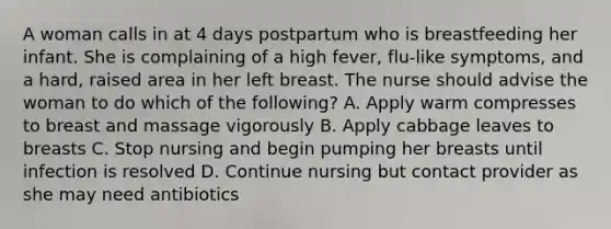 A woman calls in at 4 days postpartum who is breastfeeding her infant. She is complaining of a high fever, flu-like symptoms, and a hard, raised area in her left breast. The nurse should advise the woman to do which of the following? A. Apply warm compresses to breast and massage vigorously B. Apply cabbage leaves to breasts C. Stop nursing and begin pumping her breasts until infection is resolved D. Continue nursing but contact provider as she may need antibiotics