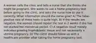 A woman calls the clinic and tells a nurse that she thinks she might be pregnant. She wants to use a home pregnancy test before going to the clinic, and asks the nurse how to use it correctly. What information should the nurse give? A) The false-positive rate of these tests is quite high. B) If the results are negative, the woman should repeat the test in 2 weeks if she has not started her menstrual period. C) A negative result merely indicates growing trophoblastic tissue and not necessarily a uterine pregnancy. D) The client should follow up with a healthcare provider after taking the home pregnancy test.