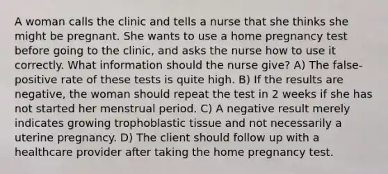 A woman calls the clinic and tells a nurse that she thinks she might be pregnant. She wants to use a home pregnancy test before going to the clinic, and asks the nurse how to use it correctly. What information should the nurse give? A) The false-positive rate of these tests is quite high. B) If the results are negative, the woman should repeat the test in 2 weeks if she has not started her menstrual period. C) A negative result merely indicates growing trophoblastic tissue and not necessarily a uterine pregnancy. D) The client should follow up with a healthcare provider after taking the home pregnancy test.