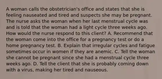 A woman calls the obstetrician's office and states that she is feeling nauseated and tired and suspects she may be pregnant. The nurse asks the woman when her last menstrual cycle was and is told that the woman had a light cycle three weeks ago. How would the nurse respond to this client? A. Recommend that the woman come into the office for a pregnancy test or do a home pregnancy test. B. Explain that irregular cycles and fatigue sometimes occur in women if they are anemic. C. Tell the woman she cannot be pregnant since she had a menstrual cycle three weeks ago. D. Tell the client that she is probably coming down with a virus, making her tired and nauseous.