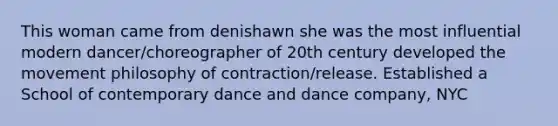 This woman came from denishawn she was the most influential modern dancer/choreographer of 20th century developed the movement philosophy of contraction/release. Established a School of contemporary dance and dance company, NYC