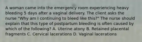 A woman came into the emergency room experiencing heavy bleeding 5 days after a vaginal delivery. The client asks the nurse "Why am I continuing to bleed like this?" The nurse should explain that this type of postpartum bleeding is often caused by which of the following? A. Uterine atony B. Retained placental fragments C. Cervical lacerations D. Vaginal lacerations