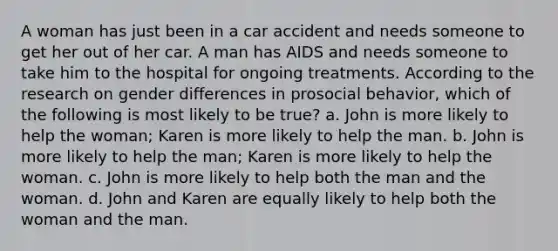 A woman has just been in a car accident and needs someone to get her out of her car. A man has AIDS and needs someone to take him to the hospital for ongoing treatments. According to the research on gender differences in prosocial behavior, which of the following is most likely to be true? a. John is more likely to help the woman; Karen is more likely to help the man. b. John is more likely to help the man; Karen is more likely to help the woman. c. John is more likely to help both the man and the woman. d. John and Karen are equally likely to help both the woman and the man.