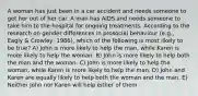 A woman has just been in a car accident and needs someone to get her out of her car. A man has AIDS and needs someone to take him to the hospital for ongoing treatments. According to the research on gender differences in prosocial behaviour (e.g., Eagly & Crowley, 1986), which of the following is most likely to be true? A) John is more likely to help the man, while Karen is more likely to help the woman. B) John is more likely to help both the man and the woman. C) John is more likely to help the woman, while Karen is more likely to help the man. D) John and Karen are equally likely to help both the woman and the man. E) Neither John nor Karen will help either of them