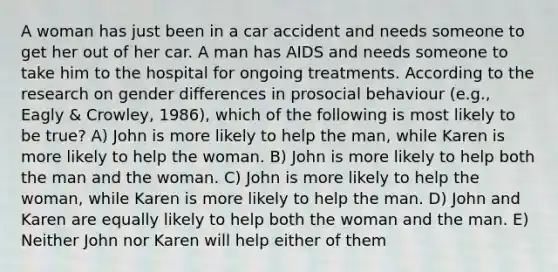 A woman has just been in a car accident and needs someone to get her out of her car. A man has AIDS and needs someone to take him to the hospital for ongoing treatments. According to the research on gender differences in prosocial behaviour (e.g., Eagly & Crowley, 1986), which of the following is most likely to be true? A) John is more likely to help the man, while Karen is more likely to help the woman. B) John is more likely to help both the man and the woman. C) John is more likely to help the woman, while Karen is more likely to help the man. D) John and Karen are equally likely to help both the woman and the man. E) Neither John nor Karen will help either of them