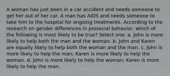 A woman has just been in a car accident and needs someone to get her out of her car. A man has AIDS and needs someone to take him to the hospital for ongoing treatments. According to the research on gender differences in prosocial behavior, which of the following is most likely to be true? Select one: a. John is more likely to help both the man and the woman. b. John and Karen are equally likely to help both the woman and the man. c. John is more likely to help the man; Karen is more likely to help the woman. d. John is more likely to help the woman; Karen is more likely to help the man.