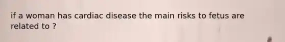 if a woman has cardiac disease the main risks to fetus are related to ?