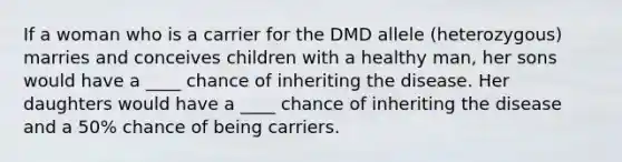 If a woman who is a carrier for the DMD allele (heterozygous) marries and conceives children with a healthy man, her sons would have a ____ chance of inheriting the disease. Her daughters would have a ____ chance of inheriting the disease and a 50% chance of being carriers.