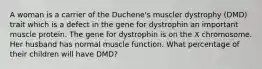 A woman is a carrier of the Duchene's muscler dystrophy (DMD) trait which is a defect in the gene for dystrophin an important muscle protein. The gene for dystrophin is on the X chromosome. Her husband has normal muscle function. What percentage of their children will have DMD?