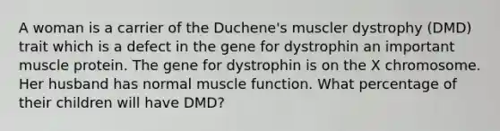 A woman is a carrier of the Duchene's muscler dystrophy (DMD) trait which is a defect in the gene for dystrophin an important muscle protein. The gene for dystrophin is on the X chromosome. Her husband has normal muscle function. What percentage of their children will have DMD?