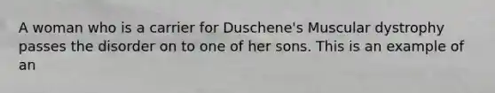 A woman who is a carrier for Duschene's Muscular dystrophy passes the disorder on to one of her sons. This is an example of an