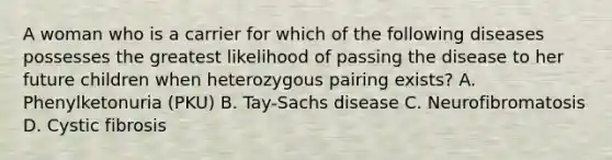 A woman who is a carrier for which of the following diseases possesses the greatest likelihood of passing the disease to her future children when heterozygous pairing exists? A. Phenylketonuria (PKU) B. Tay-Sachs disease C. Neurofibromatosis D. Cystic fibrosis