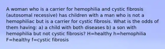 A woman who is a carrier for hemophilia and cystic fibrosis (autosomal recessive) has children with a man who is not a hemophiliac but is a carrier for cystic fibrosis. What is the odds of them having: a) a child with both diseases b) a son with hemophilia but not cystic fibrosis? H=healthy h=hemophilia F=healthy f=cystic fibrosis