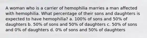 A woman who is a carrier of hemophilia marries a man affected with hemophilia. What percentage of their sons and daughters is expected to have hemophilia? a. 100% of sons and 50% of daughters b. 50% of sons and 50% of daughters c. 50% of sons and 0% of daughters d. 0% of sons and 50% of daughters