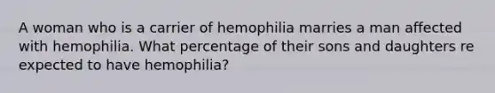 A woman who is a carrier of hemophilia marries a man affected with hemophilia. What percentage of their sons and daughters re expected to have hemophilia?