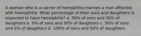 A woman who is a carrier of hemophilia marries a man affected with hemophilia. What percentage of their sons and daughters is expected to have hemophilia? a. 50% of sons and 50% of daughters b. 0% of sons and 50% of daughters c. 50% of sons and 0% of daughters d. 100% of sons and 50% of daughters