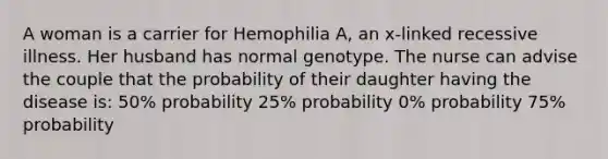 A woman is a carrier for Hemophilia A, an x-linked recessive illness. Her husband has normal genotype. The nurse can advise the couple that the probability of their daughter having the disease is: 50% probability 25% probability 0% probability 75% probability