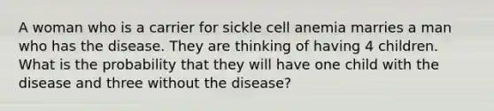 A woman who is a carrier for sickle cell anemia marries a man who has the disease. They are thinking of having 4 children. What is the probability that they will have one child with the disease and three without the disease?