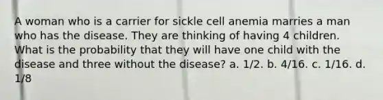 A woman who is a carrier for sickle cell anemia marries a man who has the disease. They are thinking of having 4 children. What is the probability that they will have one child with the disease and three without the disease? a. 1/2. b. 4/16. c. 1/16. d. 1/8