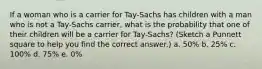 If a woman who is a carrier for Tay-Sachs has children with a man who is not a Tay-Sachs carrier, what is the probability that one of their children will be a carrier for Tay-Sachs? (Sketch a Punnett square to help you find the correct answer.) a. 50% b. 25% c. 100% d. 75% e. 0%