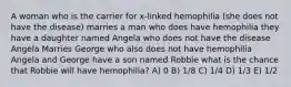 A woman who is the carrier for x-linked hemophilia (she does not have the disease) marries a man who does have hemophilia they have a daughter named Angela who does not have the disease Angela Marries George who also does not have hemophilia Angela and George have a son named Robbie what is the chance that Robbie will have hemophilia? A) 0 B) 1/8 C) 1/4 D) 1/3 E) 1/2