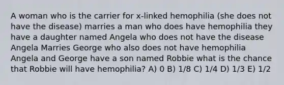 A woman who is the carrier for x-linked hemophilia (she does not have the disease) marries a man who does have hemophilia they have a daughter named Angela who does not have the disease Angela Marries George who also does not have hemophilia Angela and George have a son named Robbie what is the chance that Robbie will have hemophilia? A) 0 B) 1/8 C) 1/4 D) 1/3 E) 1/2