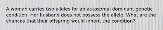 A woman carries two alleles for an autosomal dominant genetic condition. Her husband does not possess the allele. What are the chances that their offspring would inherit the condition?