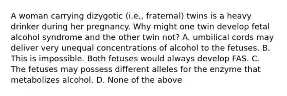 A woman carrying dizygotic (i.e., fraternal) twins is a heavy drinker during her pregnancy. Why might one twin develop fetal alcohol syndrome and the other twin not? A. umbilical cords may deliver very unequal concentrations of alcohol to the fetuses. B. This is impossible. Both fetuses would always develop FAS. C. The fetuses may possess different alleles for the enzyme that metabolizes alcohol. D. None of the above