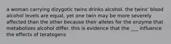 a woman carrying dizygotic twins drinks alcohol. the twins' blood alcohol levels are equal, yet one twin may be more severely affected than the other because their alleles for the enzyme that metabolizes alcohol differ. this is evidence that the ___ influence the effects of teratogens