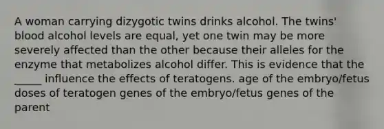 A woman carrying dizygotic twins drinks alcohol. The twins' blood alcohol levels are equal, yet one twin may be more severely affected than the other because their alleles for the enzyme that metabolizes alcohol differ. This is evidence that the _____ influence the effects of teratogens. age of the embryo/fetus doses of teratogen genes of the embryo/fetus genes of the parent