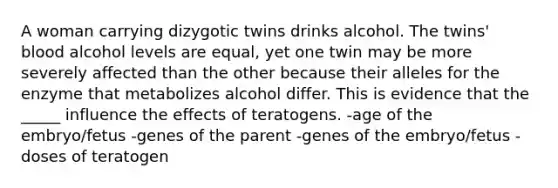 A woman carrying dizygotic twins drinks alcohol. The twins' blood alcohol levels are equal, yet one twin may be more severely affected than the other because their alleles for the enzyme that metabolizes alcohol differ. This is evidence that the _____ influence the effects of teratogens. -age of the embryo/fetus -genes of the parent -genes of the embryo/fetus -doses of teratogen