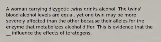 A woman carrying dizygotic twins drinks alcohol. The twins' blood alcohol levels are equal, yet one twin may be more severely affected than the other because their alleles for the enzyme that metabolizes alcohol differ. This is evidence that the __ influence the effects of teratogens.