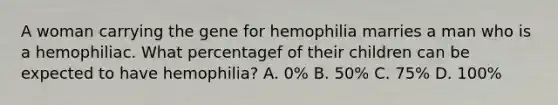 A woman carrying the gene for hemophilia marries a man who is a hemophiliac. What percentagef of their children can be expected to have hemophilia? A. 0% B. 50% C. 75% D. 100%