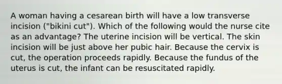 A woman having a cesarean birth will have a low transverse incision ("bikini cut"). Which of the following would the nurse cite as an advantage? The uterine incision will be vertical. The skin incision will be just above her pubic hair. Because the cervix is cut, the operation proceeds rapidly. Because the fundus of the uterus is cut, the infant can be resuscitated rapidly.