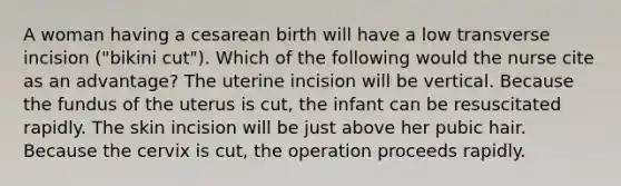 A woman having a cesarean birth will have a low transverse incision ("bikini cut"). Which of the following would the nurse cite as an advantage? The uterine incision will be vertical. Because the fundus of the uterus is cut, the infant can be resuscitated rapidly. The skin incision will be just above her pubic hair. Because the cervix is cut, the operation proceeds rapidly.