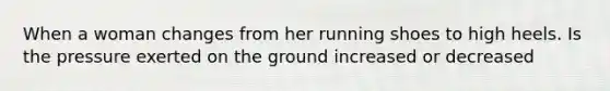 When a woman changes from her running shoes to high heels. Is the pressure exerted on the ground increased or decreased