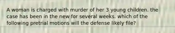 A woman is charged with murder of her 3 young children. the case has been in the new for several weeks. which of the following pretrial motions will the defense likely file?