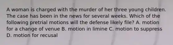 A woman is charged with the murder of her three young children. The case has been in the news for several weeks. Which of the following pretrial motions will the defense likely file? A. motion for a change of venue B. motion in limine C. motion to suppress D. motion for recusal