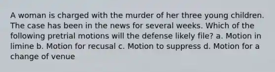 A woman is charged with the murder of her three young children. The case has been in the news for several weeks. Which of the following pretrial motions will the defense likely file? a. Motion in limine b. Motion for recusal c. Motion to suppress d. Motion for a change of venue