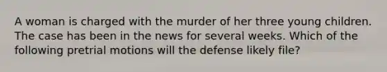 A woman is charged with the murder of her three young children. The case has been in the news for several weeks. Which of the following pretrial motions will the defense likely file?