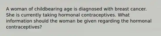 A woman of childbearing age is diagnosed with breast cancer. She is currently taking hormonal contraceptives. What information should the woman be given regarding the hormonal contraceptives?