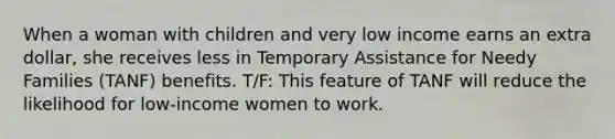 When a woman with children and very low income earns an extra dollar, she receives less in Temporary Assistance for Needy Families (TANF) benefits. T/F: This feature of TANF will reduce the likelihood for low-income women to work.